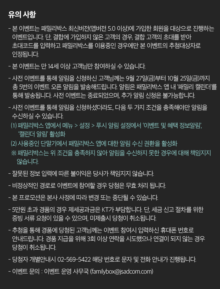 유의 사항 - 본 이벤트는 패밀리박스 최신버전(앱버전 5.0 이상)에 가입한 회원을 대상으로 진행하는 이벤트입니다. 단, 결합에 가입하지 않은 고객의 경우, 결합 고객의 초대를 받아 초대코드를 입력하고 패밀리박스를 이용중인 경우에만 본 이벤트의 추첨대상자로 인정됩니다. - 본 이벤트는 만 14세 이상 고객님만 참여하실 수 있습니다. - 사전 이벤트를 통해 알림을 신청하신 고객님께는 9월 27일(금)부터 10월 25일(금)까지  총 5번의 이벤트 오픈 알림을 발송해드립니다. 알림은 패밀리박스 앱 내 '패밀리 캘린더'를 통해 발송됩니다. 사전 이벤트는 종료되었으며, 추가 알림 신청은 불가능합니다. - 사전 이벤트를 통해 알림을 신청하셨더라도, 다음 두 가지 조건을 충족해야만 알림을 수신하실 수 있습니다. ⑴ 패밀리박스 앱에서 메뉴 > 설정 > 푸시 알림 설정에서 ‘이벤트 및 혜택 정보알림’, ‘캘린더 알림’ 활성화 ⑵ 사용중인 단말기에서 패밀리박스 앱에 대한 알림 수신 권환을 활성화 ※ 패밀리박스는 위 조건을 충족하지 않아 알림을 수신하지 못한 경우에 대해 책임지지 않습니다. - 잘못된 정보 입력에 따른 불이익은 당사가 책임지지 않습니다. - 비정상적인 경로로 이벤트에 참여할 경우 당첨은 무효 처리 됩니다. - 본 프로모션은 본사 사정에 따라 변경 또는 중단될 수 있습니다. - 5만원 초과 경품의 경우 제세공과금은 KT가 부담합니다. 단, 세금 신고 절차를 위한 증빙 서류 요청이 있을 수 있으며, 미제출시 당첨이 취소됩니다. - 추첨을 통해 경품에 당첨된 고객님께는 이벤트 참여시 입력하신 휴대폰 번호로 안내드립니다. 경품 지급을 위해 3회 이상 연락을 시도했으나 연결이 되지 않는 경우 당첨이 취소됩니다. - 당첨자 개별안내시 02-569-5422 해당 번호로 문자 및 전화 안내가 진행됩니다. - 이벤트 문의 : 이벤트 운영 사무국 (familybox@jsadcom.com).