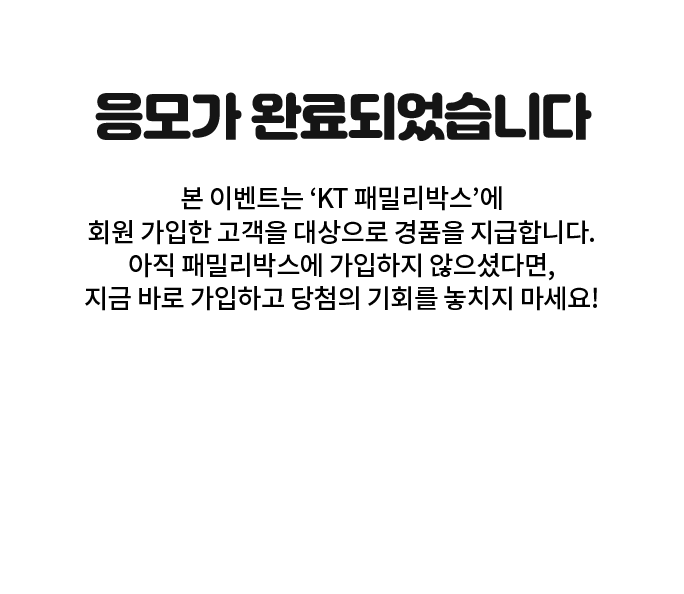 응모가 완료되었습니다. 본 이벤트는 ‘KT 패밀리박스’에 회원 가입한 고객을 대상으로 경품을 지급합니다. 아직 패밀리박스에 가입하지 않으셨다면, 지금 바로 가입하고 당첨의 기회를 놓치지 마세요!