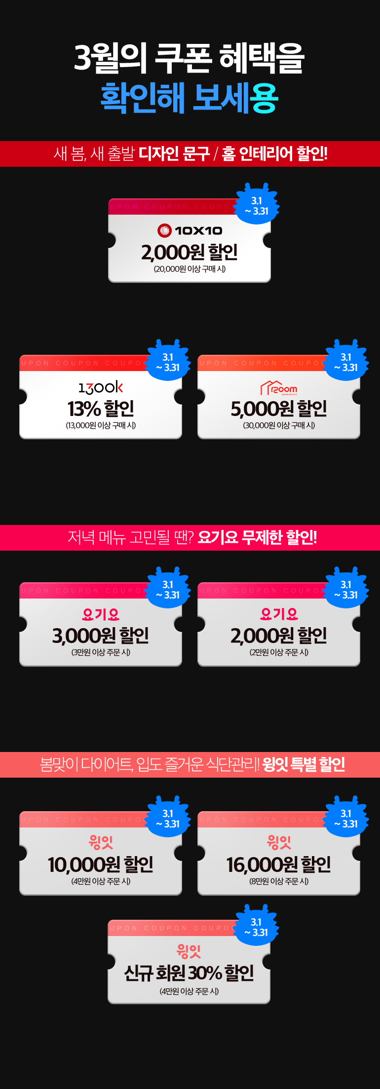 2월의 쿠폰 혜택을
						확인해 보세용. 새 봄, 새 출발 디자인 문구 / 홈 인테리어 할인!. 10X10 2,000원 (20,000원 이상 구매 시) 3.1~3.31. 1300k 13%할인 (13,000원 이상 구매 시) 3.1~3.31. 1200m 5,000원 (30,000원 이상 구매 시) 3.1~3.31. 저녁 메뉴 고민될 땐? 요기요 무제한 할인!. 요기요 3,000원 (3만원 이상 구매 시) 3.1~3.31. 요기요 2,000원 (2만원 이상 구매 시) 3.1~3.31. 봄맞이 다이어트, 입도 즐거운 식단관리! 윙잇 특별 할인. 윙잇 10,000원 할인 (4만원 이상 주문 시) 3.1~3.31. 윙잇 16,000원 할인 (8만원 이상 주문 시) 3.1~3.31. 윙잇 신규 회원 30% 할인 (4만원 이상 주문 시) 3.1~3.31.