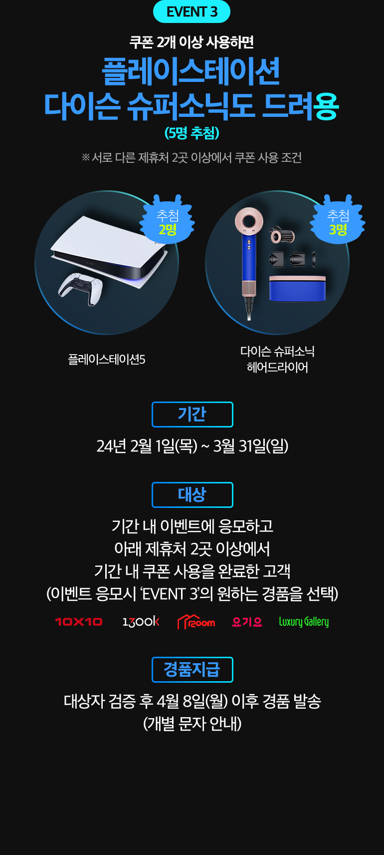 EVENT 3. 쿠폰 2개 이상 사용하면 플레이스테이션 다이슨 슈퍼소닉도 드려용. (5명 추첨). ※ 서로 다른 제휴처 2곳 이상에서 쿠폰 사용 조건. 플레이스테이션5 추첨 2명, 다이슨 슈퍼소닉 헤어드라이어 추첨 3명. -기간:24년 2월 1일(목) ~ 3월 31일(일). -대상:기간 내 이벤트에 응모하고 아래 제휴처 2곳 이상에서 기간 내 쿠폰 사용을 완료한 고객 (이벤트 응모시 ‘EVENT 3’의 원하는 경품을 선택). 10X10, 1300k, 1200m, 요기요, luxury Gallery. -경품지급:대상자 검증 후 3월 11일(월) 이후 경품 발송 (개별 문자 안내).
