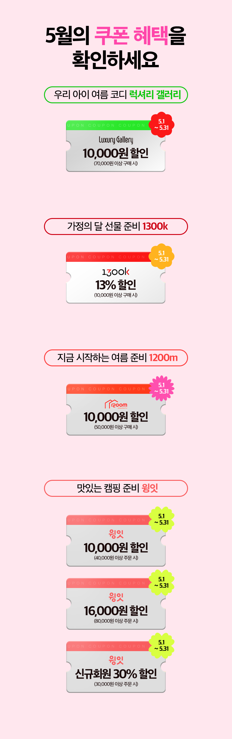 5월의 쿠폰 혜택을
						확인하세요. 우리 아이 여름 코디 럭셔리 갤러리. Luxury Gallery 10,000원 할인(70,000원 이상 구매 시). 5.1~5.31. 가정의 달 선물 준비 1300k. 1300k 13%할인(10,000원 이상 구매 시). 5.1~5.31. 지금 시작하는 여름 준비 1200m. 1200m 10,000원 할인 (50,000원 이상 구매 시). 5.1~5.31. 맛있는 캠핑 준비 윙잇. 윙잇 10,000원 할인 (40,000원 이상 주문 시). 5.1~5.31. 윙잇 16,000원 할인 (80,000원 이상 주문 시). 5.1~5.31. 윙잇 신규회원 30% 할인 (40,000원 이상 주문 시). 5.1~5.31.