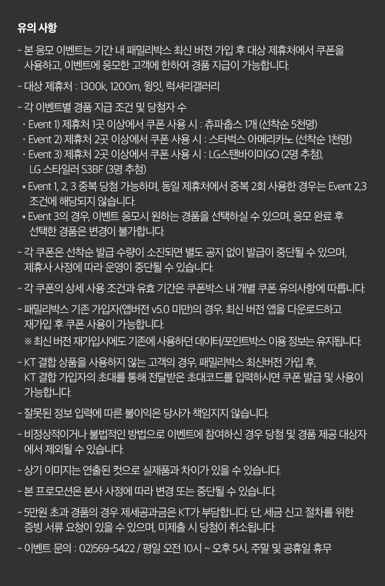 유의 사항 - 본 응모 이벤트는 기간 내 패밀리박스 최신 버전 가입 후 대상 제휴처에서 쿠폰을 사용하고, 이벤트에 응모한 고객에 한하여 경품 지급이 가능합니다. - 대상 제휴처 : 1300k, 1200m, 윙잇, 럭셔리갤러리. - 각 이벤트별 경품 지급 조건 및 당첨자 수 · Event 1) 제휴처 1곳 이상에서 쿠폰 사용 시 : 츄파춥스 1개 (선착순 5천명) · Event 2) 제휴처 2곳 이상에서 쿠폰 사용 시 : 스타벅스 아메리카노 (선착순 1천명) · Event 3) 제휴처 2곳 이상에서 쿠폰 사용 시 : LG스탠바이미GO (2명 추첨), LG 스타일러 S3BF (3명 추첨)   * Event 1, 2, 3 중복 당첨 가능하며, 동일 제휴처에서 중복 2회 사용한 경우는 Event 2,3 조건에 해당되지 않습니다.   * Event 3의 경우, 이벤트 응모시 원하는 경품을 선택하실 수 있으며, 응모 완료 후 선택한 경품은 변경이 불가합니다. - 각 쿠폰은 선착순 발급 수량이 소진되면 별도 공지 없이 발급이 중단될 수 있으며, 제휴사 사정에 따라 운영이 중단될 수 있습니다. - 각 쿠폰의 상세 사용 조건과 유효 기간은 쿠폰박스 내 개별 쿠폰 유의사항에 따릅니다. - 패밀리박스 기존 가입자(앱버전 v5.0 미만)의 경우, 최신 버전 앱을 다운로드하고 재가입 후 쿠폰 사용이 가능합니다. ※ 최신 버전 재가입시에도 기존에 사용하던 데이터/포인트박스 이용 정보는 유지됩니다. - KT 결합 상품을 사용하지 않는 고객의 경우, 패밀리박스 최신버전 가입 후, KT 결합 가입자의 초대를 통해 전달받은 초대코드를 입력하시면 쿠폰 발급 및 사용이 가능합니다. - 잘못된 정보 입력에 따른 불이익은 당사가 책임지지 않습니다. - 비정상적이거나 불법적인 방법으로 이벤트에 참여하신 경우 당첨 및 경품 제공 대상자 에서 제외될 수 있습니다. - 상기 이미지는 연출된 컷으로 실제품과 차이가 있을 수 있습니다. - 본 프로모션은 본사 사정에 따라 변경 또는 중단될 수 있습니다. - 5만원 초과 경품의 경우 제세공과금은 KT가 부담합니다. 단, 세금 신고 절차를 위한 증빙 서류 요청이 있을 수 있으며, 미제출 시 당첨이 취소됩니다. - 이벤트 문의 : 02)569-5422 / 평일 오전 10시 ~ 오후 5시, 주말 및 공휴일 휴무