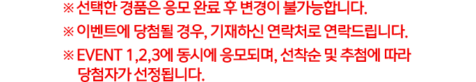 ※ 선택한 경품은 응모 완료 후 변경이 불가능합니다. ※ 이벤트에 당첨될 경우, 기재하신 연락처로 연락드립니다. ※ EVENT 1,2,3에 동시에 응모되며, 선착순 및 추첨에 따라 당첨자가 선정됩니다.