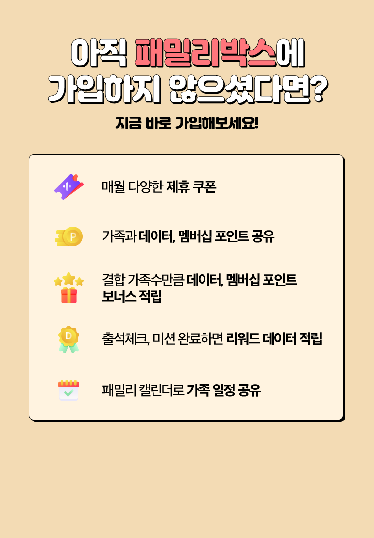 아직 패밀리박스에 가입하지 않으셨다면? 지금 바로 가입해보세요!. 매월 다양한 제휴 쿠폰. 가족과 데이터, 멤버십 포인트 공유. 결합 가족수만큼 데이터, 멤버십 포인트 보너스 적립. 출석체크, 미션 완료하면 리워드 데이터 적립. 패밀리 캘린더로 가족 일정 공유.