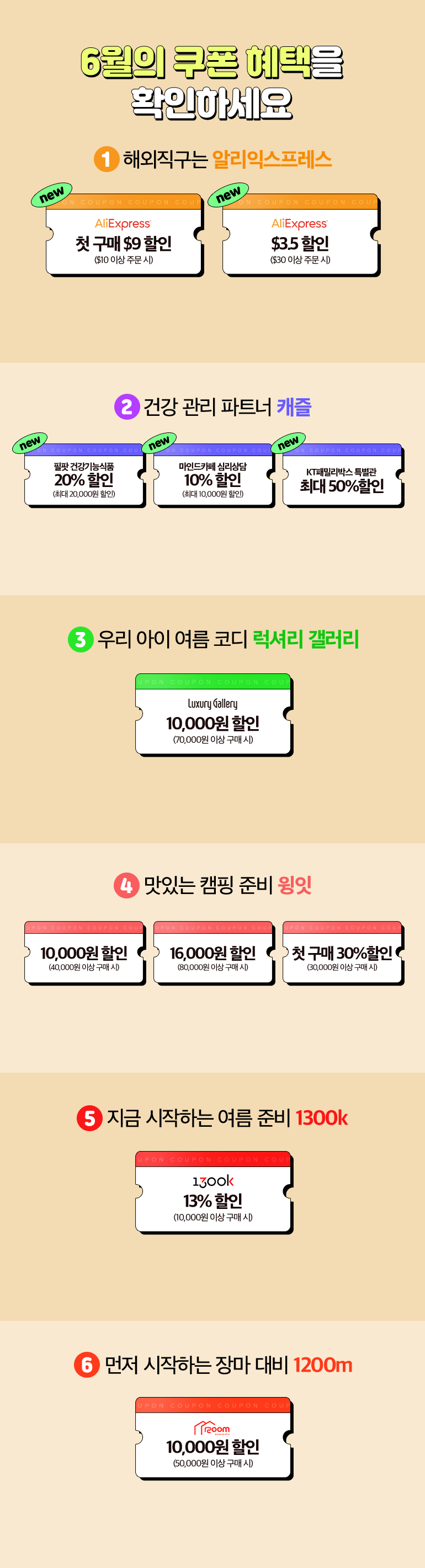 6월의 쿠폰 혜택을 확인하세요. 1.해외직구는 알리익스프레스. new AliExpress 첫 구매 $9 할인 ($10 이상 주문 시), new AliExpress $3.5 할인 ($30 이상 주문 시). 2.건강 관리 파트너 캐즐. new 필팟 건강기능식품 20% 할인 (최대 20,000원 할인), new 마인드카페 심리상담 10% 할인 (최대 10,000원 할인), new KT패밀리박스 특별관 최대 50%할인. 3.우리 아이 여름 코디 럭셔리 갤러리. Luxury Gallery 10,000원 할인(70,000원 이상 구매 시). 4.맛있는 캠핑 준비 윙잇. 윙잇 10,000원 할인 (40,000원 이상 주문 시), 윙잇 16,000원 할인 (80,000원 이상 주문 시), 윙잇 첫 구매 30%할인 (30,000원 이상 구매 시). 5.지금 시작하는 여름 준비 1300k. 1300k 13%할인(10,000원 이상 구매 시). 6.먼저 시작하는 장마 대비 1200m. 1200m 10,000원 할인 (50,000원 이상 구매 시).