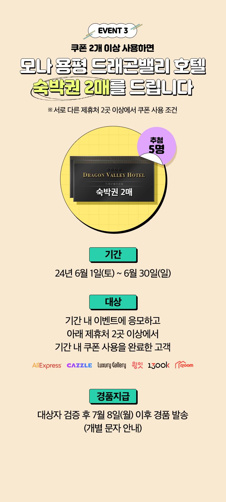 EVENT 3. 쿠폰 2개 이상 사용하면 모나 용평 드래곤밸리 호텔 숙박권 2매를 드립니다. ※ 서로 다른 제휴처 2곳 이상에서 쿠폰 사용 조건. DRAGON VALLEY HOTEL 드레곤밸리호텔 숙박권 2매 추첨 5명. -기간:24년 6월 1일(토) ~ 6월 30일(일). -대상:기간 내 이벤트에 응모하고 아래 제휴처 2곳 이상에서 기간 내 쿠폰 사용을 완료한 고객 AliExpress, Cazzle, Luxury Gallery, 윙윗, 1300k, 1200m. -경품지급:대상자 검증 후 7월 8일(월) 이후 경품 발송 (개별 문자 안내).