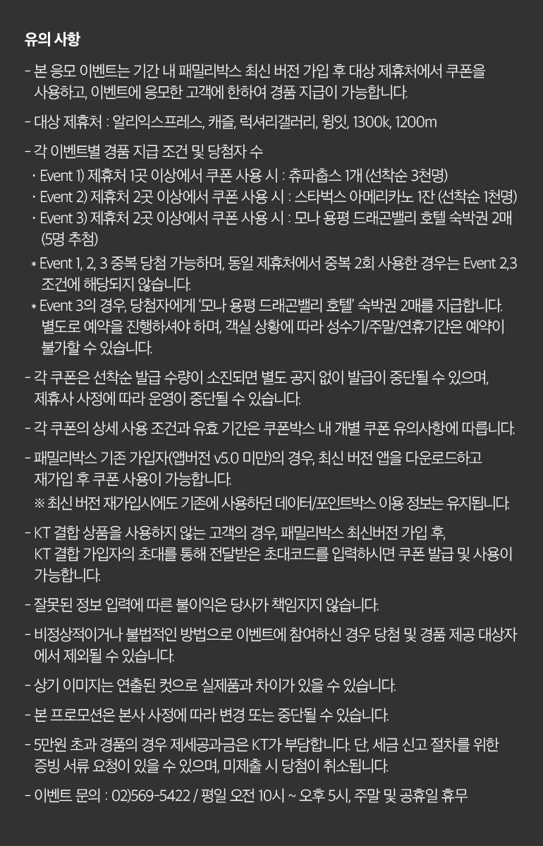 유의 사항 - 본 응모 이벤트는 기간 내 패밀리박스 최신 버전 가입 후 대상 제휴처에서 쿠폰을 사용하고, 이벤트에 응모한 고객에 한하여 경품 지급이 가능합니다. - 대상 제휴처 : 알리익스프레스, 캐즐, 럭셔리갤러리, 윙잇, 1300k, 1200m - 각 이벤트별 경품 지급 조건 및 당첨자 수 · Event 1) 제휴처 1곳 이상에서 쿠폰 사용 시 : 츄파춥스 1개 (선착순 3천명) · Event 2) 제휴처 2곳 이상에서 쿠폰 사용 시 : 스타벅스 아메리카노 1잔 (선착순 1천명) · Event 3) 제휴처 2곳 이상에서 쿠폰 사용 시 : 모나 용평 드래곤밸리 호텔 숙박권 2매 (5명 추첨) * Event 1, 2, 3 중복 당첨 가능하며, 동일 제휴처에서 중복 2회 사용한 경우는 Event 2,3 조건에 해당되지 않습니다. * Event 3의 경우, 당첨자에게 ‘모나 용평 드래곤밸리 호텔’ 숙박권 2매를 지급합니다. 별도로 예약을 진행하셔야 하며, 객실 상황에 따라 성수기/주말/연휴기간은 예약이 불가할 수 있습니다. - 각 쿠폰은 선착순 발급 수량이 소진되면 별도 공지 없이 발급이 중단될 수 있으며, 제휴사 사정에 따라 운영이 중단될 수 있습니다. - 각 쿠폰의 상세 사용 조건과 유효 기간은 쿠폰박스 내 개별 쿠폰 유의사항에 따릅니다. - 패밀리박스 기존 가입자(앱버전 v5.0 미만)의 경우, 최신 버전 앱을 다운로드하고 재가입 후 쿠폰 사용이 가능합니다. ※ 최신 버전 재가입시에도 기존에 사용하던 데이터/포인트박스 이용 정보는 유지됩니다. - KT 결합 상품을 사용하지 않는 고객의 경우, 패밀리박스 최신버전 가입 후, KT 결합 가입자의 초대를 통해 전달받은 초대코드를 입력하시면 쿠폰 발급 및 사용이 가능합니다. - 잘못된 정보 입력에 따른 불이익은 당사가 책임지지 않습니다. - 비정상적이거나 불법적인 방법으로 이벤트에 참여하신 경우 당첨 및 경품 제공 대상자 에서 제외될 수 있습니다. - 상기 이미지는 연출된 컷으로 실제품과 차이가 있을 수 있습니다. - 본 프로모션은 본사 사정에 따라 변경 또는 중단될 수 있습니다. - 5만원 초과 경품의 경우 제세공과금은 KT가 부담합니다. 단, 세금 신고 절차를 위한 증빙 서류 요청이 있을 수 있으며, 미제출 시 당첨이 취소됩니다. - 이벤트 문의 : 02)569-5422 / 평일 오전 10시 ~ 오후 5시, 주말 및 공휴일 휴무.