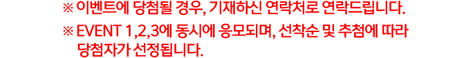 ※ 이벤트에 당첨될 경우, 기재하신 연락처로 연락드립니다. ※ EVENT 1,2,3에 동시에 응모되며, 선착순 및 추첨에 따라 당첨자가 선정됩니다.