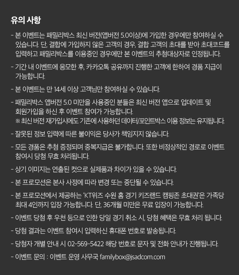 유의 사항 - 본 이벤트는 패밀리박스 최신 버전(앱버전 5.0이상)에 가입한 경우에만 참여하실 수 있습니다. 단, 결합에 가입하지 않은 고객의 경우, 결합 고객의 초대를 받아 초대코드를 입력하고 패밀리박스를 이용중인 경우에만 본 이벤트의 추첨대상자로 인정됩니다. - 기간 내 이벤트에 응모한 후, 카카오톡 공유까지 진행한 고객에 한하여 경품 지급이 가능합니다. - 본 이벤트는 만 14세 이상 고객님만 참여하실 수 있습니다. - 패밀리박스 앱버전 5.0 미만을 사용중인 분들은 최신 버전 앱으로 업데이트 및 회원가입을 하신 후 이벤트 참여가 가능합니다. ※ 최신 버전 재가입시에도 기존에 사용하던 데이터/포인트박스 이용 정보는 유지됩니다. - 잘못된 정보 입력에 따른 불이익은 당사가 책임지지 않습니다. - 모든 경품은 추첨 증정되며 중복지급은 불가합니다. 또한 비정상적인 경로로 이벤트 참여시 당첨 무효 처리됩니다. - 상기 이미지는 연출된 컷으로 실제품과 차이가 있을 수 있습니다. - 본 프로모션은 본사 사정에 따라 변경 또는 중단될 수 있습니다. - 본 프로모션에서 제공하는 ‘KT위즈 수원 홈 경기 키즈랜드 캠핑존 초대권’은 가족당 최대 4인까지 입장 가능합니다. 단, 36개월 미만은 무료 입장이 가능합니다. - 이벤트 당첨 후 우천 등으로 인한 당일 경기 취소 시, 당첨 혜택은 무효 처리 됩니다. - 당첨 결과는 이벤트 참여시 입력하신 휴대폰 번호로 발송됩니다. - 당첨자 개별 안내 시 02-569-5422 해당 번호로 문자 및 전화 안내가 진행됩니다. - 이벤트 문의 : 이벤트 운영 사무국 familybox@jsadcom.com.