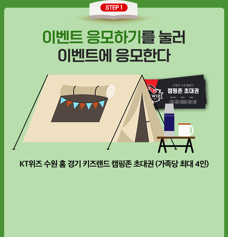 STEP 1. 이벤트 응모하기를 눌러 이벤트에 응모한다. KT위즈 수원 홈경기 4인 가족 초대권 8명. KT위즈 수원 홈 경기 키즈랜드 캠핑존 초대권 (가족당 최대 4인).