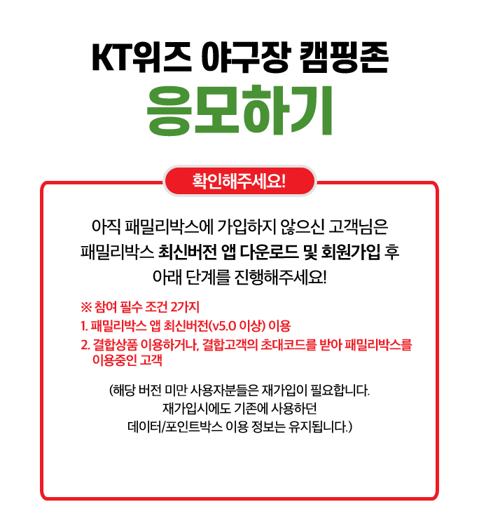 KT위즈 야구장 캠핑존 응모하기. 확인해주세요!. 아직 패밀리박스에 가입하지 않으신 고객님은 패밀리박스 최신버전 앱 다운로드 및 회원가입 후 아래 단계를 진행해주세요!. ※ 참여 필수 조건 2가지 1. 패밀리박스 앱 최신버전(v5.0 이상) 이용. 2. 결합상품 이용하거나, 결합고객의 초대코드를 받아 패밀리박스를 이용중인 고객. (해당 버전 미만 사용자분들은 재가입이 필요합니다. 재가입시에도 기존에 사용하던 데이터/포인트박스 이용 정보는 유지됩니다.)