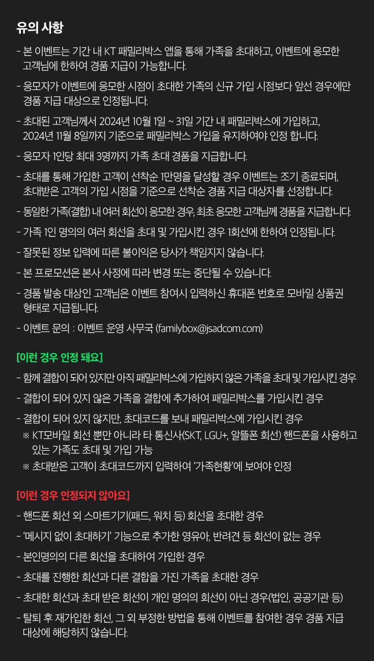 유의 사항 - 본 이벤트는 기간 내 KT 패밀리박스 앱을 통해 가족을 초대하고, 이벤트에 응모한 고객님에 한하여 경품 지급이 가능합니다. - 응모자가 이벤트에 응모한 시점이 초대한 가족의 신규 가입 시점보다 앞선 경우에만 경품 지급 대상으로 인정됩니다. - 초대된 고객님께서 2024년 10월 1일 ~ 31일 기간 내 패밀리박스에 가입하고, 2024년 11월 8일까지 기준으로 패밀리박스 가입을 유지하여야 인정 합니다. - 응모자 1인당 최대 3명까지 가족 초대 경품을 지급합니다. - 초대를 통해 가입한 고객이 선착순 1만명을 달성할 경우 이벤트는 조기 종료되며, 초대받은 고객의 가입 시점을 기준으로 선착순 경품 지급 대상자를 선정합니다. - 동일한 가족(결합) 내 여러 회선이 응모한 경우, 최초 응모한 고객님께 경품을 지급합니다. - 가족 1인 명의의 여러 회선을 초대 및 가입시킨 경우 1회선에 한하여 인정됩니다. - 잘못된 정보 입력에 따른 불이익은 당사가 책임지지 않습니다. - 본 프로모션은 본사 사정에 따라 변경 또는 중단될 수 있습니다. - 경품 발송 대상인 고객님은 이벤트 참여시 입력하신 휴대폰 번호로 모바일 상품권 형태로 지급됩니다. - 이벤트 문의 : 이벤트 운영 사무국 (familybox@jsadcom.com) [이런 경우 인정 돼요] - 함께 결합이 되어 있지만 아직 패밀리박스에 가입하지 않은 가족을 초대 및 가입시킨 경우 - 결합이 되어 있지 않은 가족을 결합에 추가하여 패밀리박스를 가입시킨 경우 - 결합이 되어 있지 않지만, 초대코드를 보내 패밀리박스에 가입시킨 경우 ※  KT모바일 회선 뿐만 아니라 타 통신사(SKT, LGU+, 알뜰폰 회선) 핸드폰을 사용하고 있는 가족도 초대 및 가입 가능 ※  초대받은 고객이 초대코드까지 입력하여 ‘가족현황’에 보여야 인정 [이런 경우 인정되지 않아요] - 핸드폰 회선 외 스마트기기(패드, 워치 등) 회선을 초대한 경우 - ‘메시지 없이 초대하기’ 기능으로 추가한 영유아, 반려견 등 회선이 없는 경우 - 본인명의의 다른 회선을 초대하여 가입한 경우 - 초대를 진행한 회선과 다른 결합을 가진 가족을 초대한 경우 - 초대한 회선과 초대 받은 회선이 개인 명의의 회선이 아닌 경우(법인, 공공기관 등) - 탈퇴 후 재가입한 회선, 그 외 부정한 방법을 통해 이벤트를 참여한 경우 경품 지급 대상에 해당하지 않습니다.