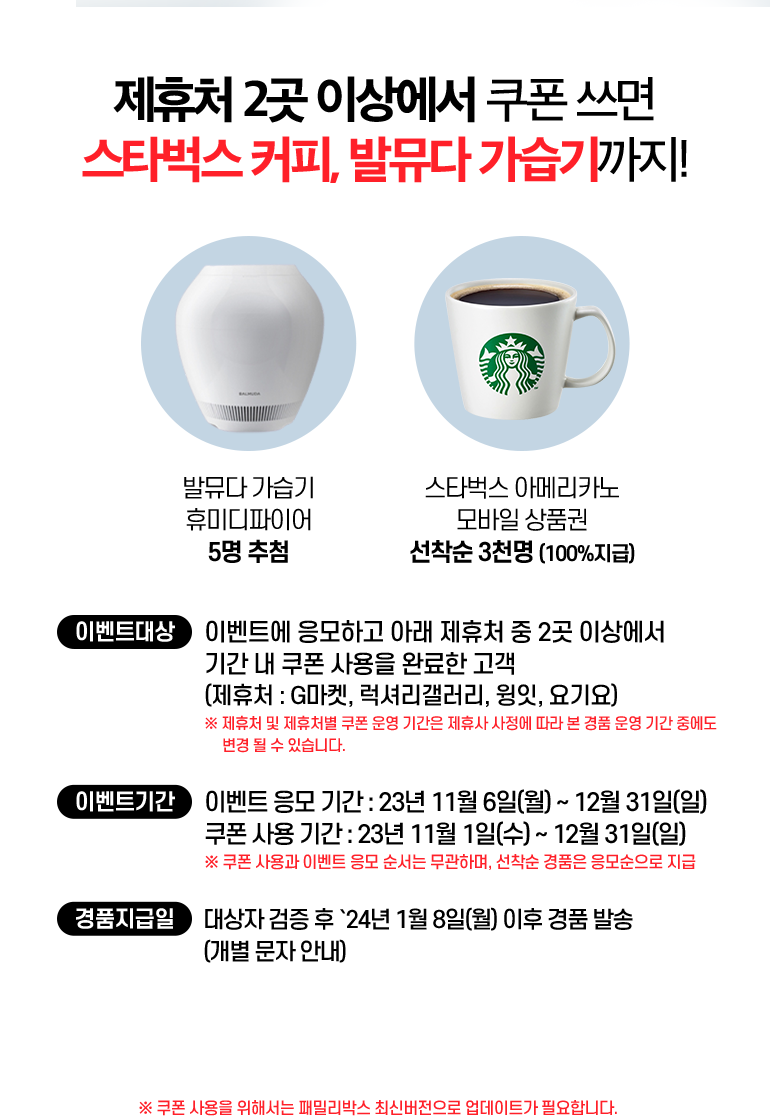 제휴처 2곳 이상에서 쿠폰 쓰면 스타벅스 커피, 발뮤다 가습기까지!.발뮤다 가습기 휴미디파이어 5명 추첨. 스타벅스 아메리카노 모바일 상품권 선착순 3천명 (100%지급). 이벤트대상:이벤트에 응모하고 아래 제휴처 중 2곳 이상에서 기간 내 쿠폰 사용을 완료한 고객. (제휴처 : G마켓, 럭셔리갤러리, 윙잇, 요기요) ※ 제휴처 및 제휴처별 쿠폰 운영 기간은 제휴사 사정에 따라 본 경품 운영 기간 중에도 변경 될 수 있습니다. 이벤트기간:이벤트 응모 기간 : 23년 11월 6일(월) ~ 12월 31일(일). 쿠폰 사용 기간 : 23년 11월 1일(수) ~ 12월 31일(일). ※ 쿠폰 사용과 이벤트 응모 순서는 무관하며, 선착순 경품은 응모순으로 지급. 경품지급일:대상자 검증 후 `24년 1월 8일(월) 이후 경품 발송 (개별 문자 안내). ※ 쿠폰 사용을 위해서는 패밀리박스 최신버전으로 업데이트가 필요합니다.