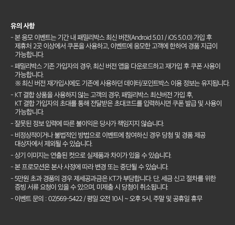 유의 사항 - 본 응모 이벤트는 기간 내 패밀리박스 최신 버전(Android 5.0.1 / iOS 5.0.0) 가입 후 제휴처 2곳 이상에서 쿠폰을 사용하고, 이벤트에 응모한 고객에 한하여 경품 지급이 가능합니다. - 패밀리박스 기존 가입자의 경우, 최신 버전 앱을 다운로드하고 재가입 후 쿠폰 사용이 가능합니다. ※ 최신 버전 재가입시에도 기존에 사용하던 데이터/포인트박스 이용 정보는 유지됩니다. - KT 결합 상품을 사용하지 않는 고객의 경우, 패밀리박스 최신버전 가입 후, KT 결합 가입자의 초대를 통해 전달받은 초대코드를 입력하시면 쿠폰 발급 및 사용이 가능합니다. - 잘못된 정보 입력에 따른 불이익은 당사가 책임지지 않습니다. - 비정상적이거나 불법적인 방법으로 이벤트에 참여하신 경우 당첨 및 경품 제공 대상자에서 제외될 수 있습니다. - 상기 이미지는 연출된 컷으로 실제품과 차이가 있을 수 있습니다. - 본 프로모션은 본사 사정에 따라 변경 또는 중단될 수 있습니다. - 5만원 초과 경품의 경우 제세공과금은 KT가 부담합니다. 단, 세금 신고 절차를 위한 증빙 서류 요청이 있을 수 있으며, 미제출 시 당첨이 취소됩니다. - 이벤트 문의 : 02)569-5422 / 평일 오전 10시 ~ 오후 5시, 주말 및 공휴일 휴무