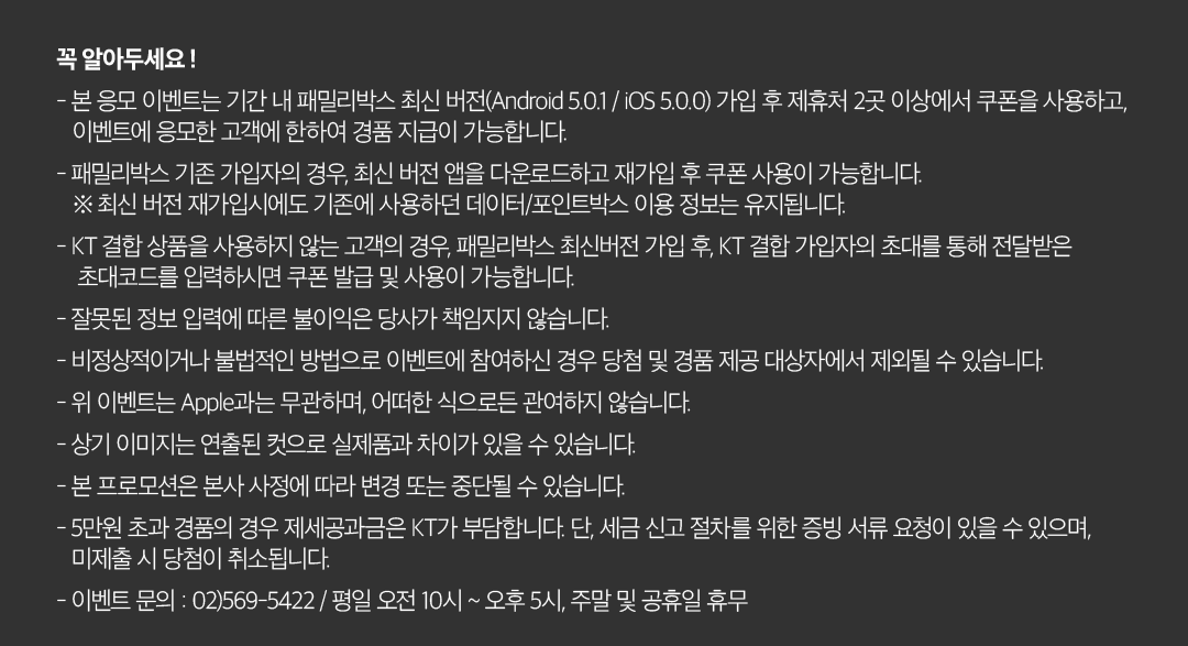 꼭 알아두세요 ! - 본 응모 이벤트는 기간 내 패밀리박스 최신 버전(Android 5.0.1 / iOS 5.0.0) 가입 후 제휴처 2곳 이상에서 쿠폰을 사용하고, 이벤트에 응모한 고객에 한하여 경품 지급이 가능합니다. - 패밀리박스 기존 가입자의 경우, 최신 버전 앱을 다운로드하고 재가입 후 쿠폰 사용이 가능합니다. ※ 최신 버전 재가입시에도 기존에 사용하던 데이터/포인트박스 이용 정보는 유지됩니다. - KT 결합 상품을 사용하지 않는 고객의 경우, 패밀리박스 최신버전 가입 후, KT 결합 가입자의 초대를 통해 전달받은 초대코드를 입력하시면 쿠폰 발급 및 사용이 가능합니다. - 잘못된 정보 입력에 따른 불이익은 당사가 책임지지 않습니다. - 비정상적이거나 불법적인 방법으로 이벤트에 참여하신 경우 당첨 및 경품 제공 대상자에서 제외될 수 있습니다. - 위 이벤트는 Apple과는 무관하며, 어떠한 식으로든 관여하지 않습니다. - 상기 이미지는 연출된 컷으로 실제품과 차이가 있을 수 있습니다. - 본 프로모션은 본사 사정에 따라 변경 또는 중단될 수 있습니다. - 5만원 초과 경품의 경우 제세공과금은 KT가 부담합니다. 단, 세금 신고 절차를 위한 증빙 서류 요청이 있을 수 있으며, 미제출 시 당첨이 취소됩니다. - 이벤트 문의 : 02)569-5422 / 평일 오전 10시 ~ 오후 5시, 주말 및 공휴일 휴무.