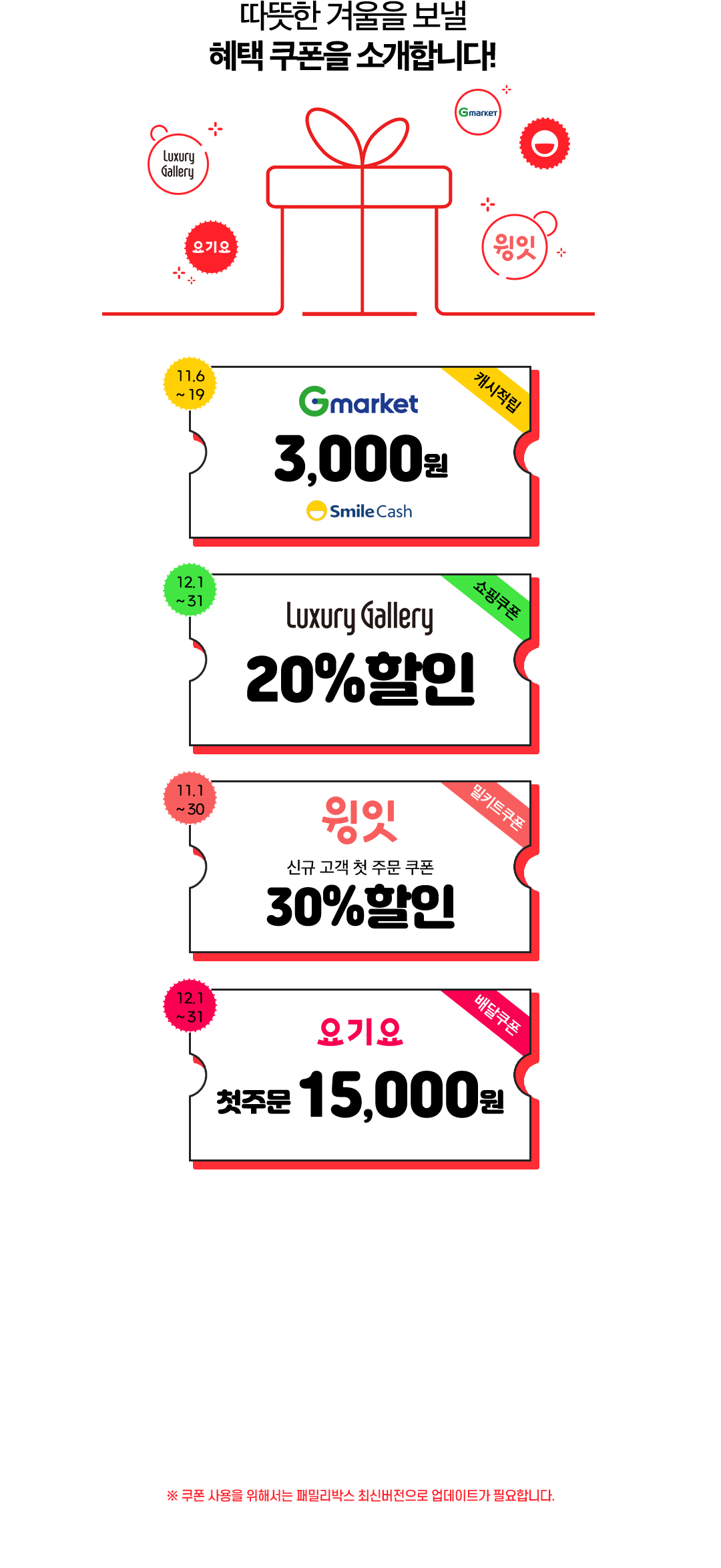 따뜻한 겨울을 보낼 혜택 쿠폰을 소개합니다!. Gmarket, Luxury Gallery, 윙잇, 요기요. Gmarket 3,000원 Smile Cash 캐시적립 11.6~19. Luxury Gallery 20% 할인 쇼핑쿠폰 11.1~30. 윙잇 신규 고객 첫 주문 쿠폰 30% 할인 밀키트 쿠폰 11.1~30. 요기요 첫주문 18,000원 배달쿠폰 11.1~30.  ※ 쿠폰 사용을 위해서는 패밀리박스 최신버전으로 업데이트가 필요합니다.