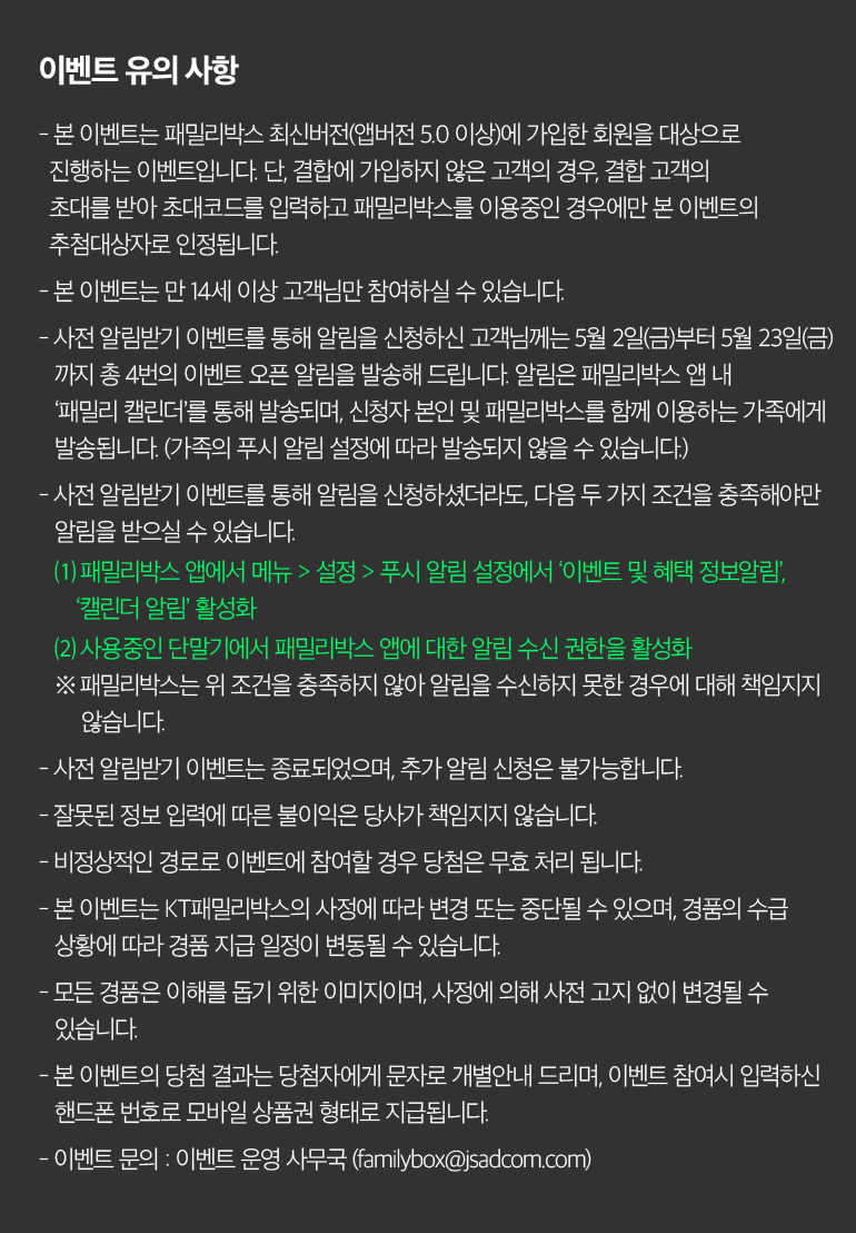 이벤트 유의 사항 - 본 이벤트는 패밀리박스 최신버전(앱버전 5.0 이상)에 가입한 회원을 대상으로 진행하는 이벤트입니다. 단, 결합에 가입하지 않은 고객의 경우, 결합 고객의 초대를 받아 초대코드를 입력하고 패밀리박스를 이용중인 경우에만 본 이벤트의 추첨대상자로 인정됩니다. - 본 이벤트는 만 14세 이상 고객님만 참여하실 수 있습니다. - 사전 알림받기 이벤트를 통해 알림을 신청하신 고객님께는 5월 2일(금)부터 5월 23일(금) 까지 총 4번의 이벤트 오픈 알림을 발송해 드립니다. 알림은 패밀리박스 앱 내 ‘패밀리 캘린더’를 통해 발송되며, 신청자 본인 및 패밀리박스를 함께 이용하는 가족에게 발송됩니다. (가족의 푸시 알림 설정에 따라 발송되지 않을 수 있습니다.) - 사전 알림받기 이벤트를 통해 알림을 신청하셨더라도, 다음 두 가지 조건을 충족해야만 알림을 받으실 수 있습니다. ⑴ 패밀리박스 앱에서 메뉴 > 설정 > 푸시 알림 설정에서 ‘이벤트 및 혜택 정보알림’, ‘캘린더 알림’ 활성화 ⑵ 사용중인 단말기에서 패밀리박스 앱에 대한 알림 수신 권한을 활성화 ※ 패밀리박스는 위 조건을 충족하지 않아 알림을 수신하지 못한 경우에 대해 책임지지 		않습니다. - 사전 알림받기 이벤트는 종료되었으며, 추가 알림 신청은 불가능합니다. - 잘못된 정보 입력에 따른 불이익은 당사가 책임지지 않습니다. - 비정상적인 경로로 이벤트에 참여할 경우 당첨은 무효 처리 됩니다. - 본 이벤트는 KT패밀리박스의 사정에 따라 변경 또는 중단될 수 있으며, 경품의 수급 상황에 따라 경품 지급 일정이 변동될 수 있습니다. - 모든 경품은 이해를 돕기 위한 이미지이며, 사정에 의해 사전 고지 없이 변경될 수 있습니다. - 본 이벤트의 당첨 결과는 당첨자에게 문자로 개별안내 드리며, 이벤트 참여시 입력하신 핸드폰 번호로 모바일 상품권 형태로 지급됩니다. - 이벤트 문의 : 이벤트 운영 사무국 (familybox@jsadcom.com).