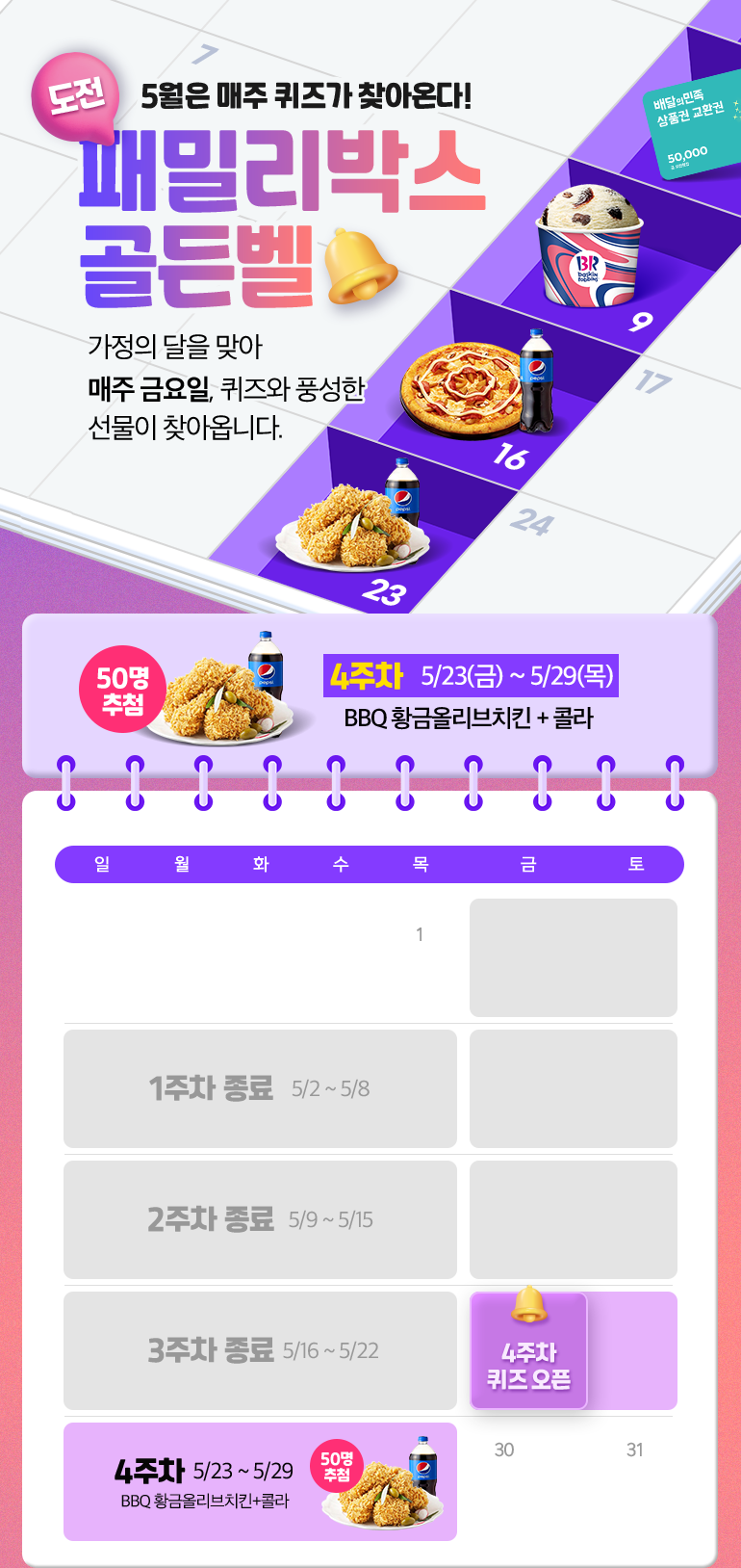 도전. 5월은 매주 퀴즈가 찾아온다!. 패밀리박스 골든벨. 가정의 달을 맞아 매주 금요일, 퀴즈와 풍성한 선물이 찾아옵니다. 50명 추첨. 4주차  5/23(금) ~ 5/29(목)4주차  5/23(금) ~ 5/29(목). BBQ 황금올리브치킨 + 콜라.