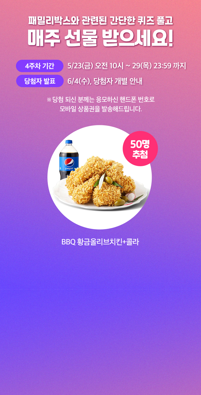 패밀리박스와 관련된 간단한 퀴즈 풀고 매주 선물 받으세요!. 4주차 기간:5/23(금) 오전 10시 ~ 29(목) 23:59 까지. 당첨자 발표:6/4(수), 당첨자 개별 안내. ※ 당첨 되신 분께는 응모하신 핸드폰 번호로 모바일 상품권을 발송해드립니다. BBQ 황금올리브치킨+콜라 50명 추첨.