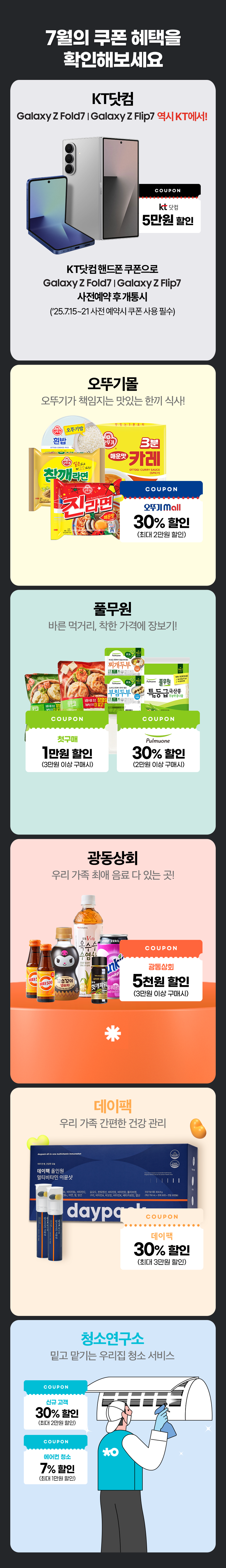 7월의 쿠폰 혜택을 확인해보세요. KT닷컴 Galaxy Z Fold 7 | Galaxy Z Flip 7 역시 KT에서!. COUPON KT닷컴 5만원 할인. KT닷컴 핸드폰 쿠폰으로 Galaxy Z Fold 7 | Galaxy Z Flip 7 사전예약 후 개통시 (’25.7.15~21 사전 예약시 쿠폰 사용 필수). 오뚜기몰 오뚜기가 책임지는 맛있는 한끼 식사!. COUPON 오뚜기 mall 30% 할인 (최대 2만원 할인). 풀무원 바른 먹거리, 착한 가격에 장보기!. COUPON 첫구매 1만원 할인 (3만원 이상 구매시). COUPON 30% 할인 (2만원 이상 구매시). 광동상회 우리 가족 최애 음료 다 있는 곳!. COUPON 광동상회 5천원 할인 (3만원 이상 구매시). 데이팩 우리 가족 간편한 건강 관리. COUPON 데이팩 30% 할인 (최대 3만원 할인). 청소연구소 밑고 맡기는 우리집 청소 서비스. COUPON 신규 고객 30% 할인 (최대 2만원 할인). COUPON 에어컨 청소 7% 할인 (최대 1만원 할인).