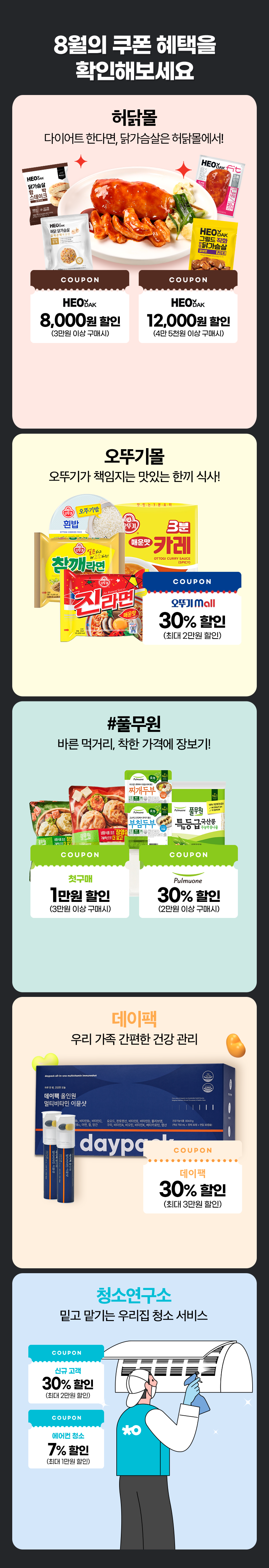 8월의 쿠폰 혜택을 확인해보세요. 허닭몰 다이어트 한다면, 닭가슴살은 허닭몰에서!. COUPON HEODAK 8,000원 할인 (3만원 이상 구매시). COUPON HEODAK 12,000원 할인 (4만 5천원 이상 구매시). 오뚜기몰 오뚜기가 책임지는 맛있는 한끼 식사!. COUPON 오뚜기 mall 30% 할인 (최대 2만원 할인). #풀무원 바른 먹거리, 착한 가격에 장보기!. COUPON 첫구매 1만원 할인 (3만원 이상 구매시). COUPON 30% 할인 (2만원 이상 구매시). 데이팩 우리 가족 간편한 건강 관리. COUPON 데이팩 30% 할인 (최대 3만원 할인). 청소연구소 밑고 맡기는 우리집 청소 서비스. COUPON 신규 고객 30% 할인 (최대 2만원 할인). COUPON 에어컨 청소 7% 할인 (최대 1만원 할인).