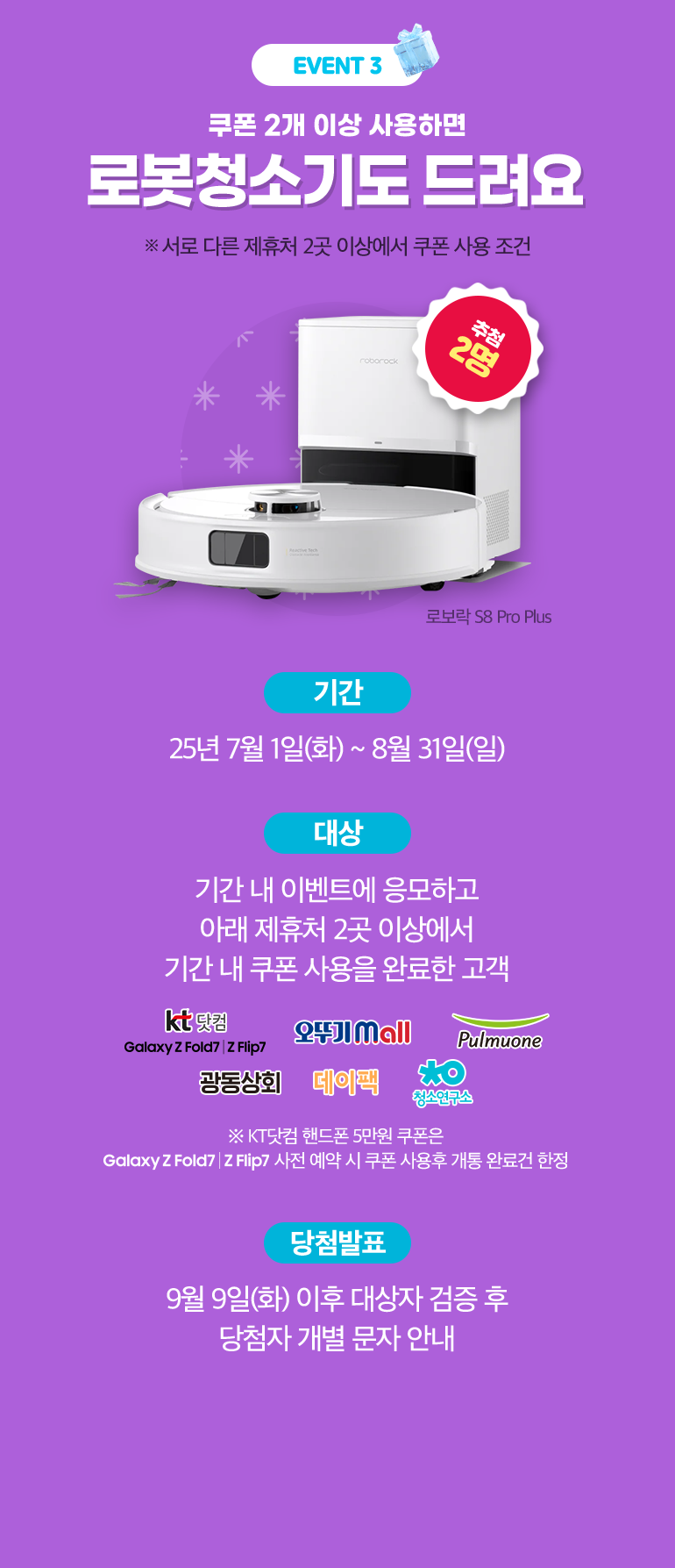 EVENT 3. 쿠폰 2개 이상 사용하면 로봇청소기도 드려요. ※ 서로 다른 제휴처 2곳 이상에서 쿠폰 사용 조건. 추첨 2명. 로보락 S8 Pro Plus. -기간:25년 7월 1일(화) ~ 8월 31일(일). -대상:기간 내 이벤트에 응모하고 아래 제휴처 2곳 이상에서 기간 내 쿠폰 사용을 완료한 고객. kt닷컴 Galaxy Z Fold 7 | Z Flip 7, 오뚜기 mall, Pulmuone, 광동상회, 데이팩, 청소연구소. ※ KT닷컴 핸드폰 5만원 쿠폰은 사전 예약 시 쿠폰 사용후 개통 완료건 한정. 당첨발표:9월 9일(화) 이후 대상자 검증 후 당첨자 개별 문자 안내.