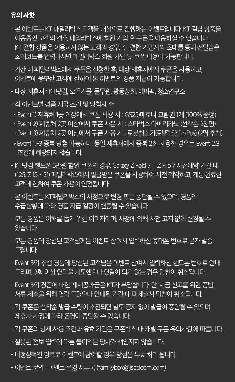 유의 사항 - 본 이벤트는 KT 패밀리박스 고객을 대상으로 진행하는 이벤트입니다. KT 결합 상품을 이용중인 고객의 경우, 패밀리박스에 회원 가입 후 쿠폰을 이용하실 수 있습니다. KT 결합 상품을 이용하지 않는 고객의 경우, KT 결합 가입자의 초대를 통해 전달받은 초대코드를 입력하시면 패밀리박스 회원 가입 및 쿠폰 이용이 가능합니다. - 기간 내 패밀리박스에서 쿠폰을 신청한 후, 대상 제휴처에서 쿠폰을 사용하고, 이벤트에 응모한 고객에 한하여 본 이벤트의 경품 지급이 가능합니다. - 대상 제휴처 : KT닷컴, 오뚜기몰, 풀무원, 광동상회, 데이팩, 청소연구소 - 각 이벤트별 경품 지급 조건 및 당첨자 수 · Event 1) 제휴처 1곳 이상에서 쿠폰 사용 시 : GS25)메로나 교환권 1개 (100% 증정) · Event 2) 제휴처 2곳 이상에서 쿠폰 사용 시 : 스타벅스 아메리카노 (선착순 2천명) · Event 3) 제휴처 2곳 이상에서 쿠폰 사용 시 : 로봇청소기(로보락 S8 Pro Plus) (2명 추첨) * Event 1,~3 중복 당첨 가능하며, 동일 제휴처에서 중복 2회 사용한 경우는 Event 2,3 조건에 해당되지 않습니다. - KT닷컴 핸드폰 5만원 할인 쿠폰의 경우, Galaxy Z Fold 7 | Z Flip 7 사전예약 기간 내 (`25. 7. 15 ~ 21) 패밀리박스에서 발급받은 쿠폰을 사용하여 사전 예약하고, 개통 완료한 고객에 한하여 쿠폰 사용이 인정됩니다. - 본 이벤트는 KT패밀리박스의 사정으로 변경 또는 중단될 수 있으며, 경품의 수급상황에 따라 경품 지급 일정이 변동될 수 있습니다. - 모든 경품은 이해를 돕기 위한 이미지이며, 사정에 의해 사전 고지 없이 변경될 수 있습니다. - 모든 경품에 당첨된 고객님께는 이벤트 참여시 입력하신 휴대폰 번호로 문자 발송 드립니다. - Event 3의 추첨 경품에 당첨된 고객님은 이벤트 참여시 입력하신 핸드폰 번호로 안내 드리며, 3회 이상 연락을 시도했으나 연결이 되지 않는 경우 당첨이 취소됩니다. - Event 3의 경품에 대한 제세공과금은 KT가 부담합니다. 단, 세금 신고를 위한 증빙 서류 제출을 위해 연락 드렸으나 안내된 기간 내 미제출시 당첨이 취소됩니다. - 각 쿠폰은 선착순 발급 수량이 소진되면 별도 공지 없이 발급이 중단될 수 있으며, 제휴사 사정에 따라 운영이 중단될 수 있습니다. - 각 쿠폰의 상세 사용 조건과 유효 기간은 쿠폰박스 내 개별 쿠폰 유의사항에 따릅니다. - 잘못된 정보 입력에 따른 불이익은 당사가 책임지지 않습니다. - 비정상적인 경로로 이벤트에 참여할 경우 당첨은 무효 처리 됩니다. - 이벤트 문의 : 이벤트 운영 사무국 (familybox@jsadcom.com).
