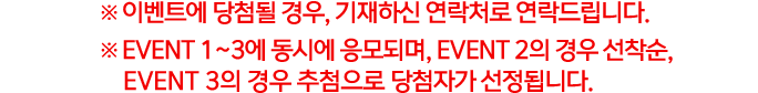 ※ 이벤트에 당첨될 경우, 기재하신 연락처로 연락드립니다. ※ EVENT 1~3에 동시에 응모되며, EVENT 2의 경우 선착순, EVENT 3의 경우 추첨으로 당첨자가 선정됩니다.