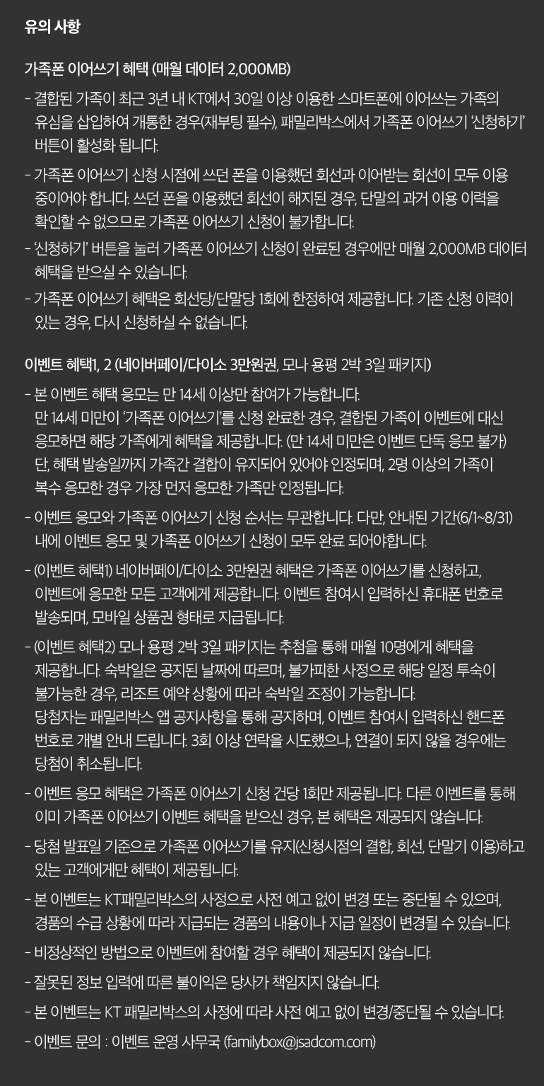유의 사항 가족폰 이어쓰기 혜택 (매월 데이터 2,000MB) - 결합된 가족이 최근 3년 내 KT에서 30일 이상 이용한 스마트폰에 이어쓰는 가족의 유심을 삽입하여 개통한 경우(재부팅 필수), 패밀리박스에서 가족폰 이어쓰기 ‘신청하기’ 버튼이 활성화 됩니다. - 가족폰 이어쓰기 신청 시점에 쓰던 폰을 이용했던 회선과 이어받는 회선이 모두 이용 중이어야 합니다. 쓰던 폰을 이용했던 회선이 해지된 경우, 단말의 과거 이용 이력을 확인할 수 없으므로 가족폰 이어쓰기 신청이 불가합니다. - ‘신청하기’ 버튼을 눌러 가족폰 이어쓰기 신청이 완료된 경우에만 매월 2,000MB 데이터 혜택을 받으실 수 있습니다. - 가족폰 이어쓰기 혜택은 회선당/단말당 1회에 한정하여 제공합니다. 기존 신청 이력이 있는 경우, 다시 신청하실 수 없습니다. 이벤트 혜택1, 2 (네이버페이/다이소 3만원권, 모나 용평 2박 3일 패키지) - 본 이벤트 혜택 응모는 만 14세 이상만 참여가 가능합니다. 만 14세 미만이 ‘가족폰 이어쓰기’를 신청 완료한 경우, 결합된 가족이 이벤트에 대신 응모하면 해당 가족에게 혜택을 제공합니다. (만 14세 미만은 이벤트 단독 응모 불가) 단, 혜택 발송일까지 가족간 결합이 유지되어 있어야 인정되며, 2명 이상의 가족이 복수 응모한 경우 가장 먼저 응모한 가족만 인정됩니다. - 이벤트 응모와 가족폰 이어쓰기 신청 순서는 무관합니다. 다만, 안내된 기간(6/1~8/31) 내에 이벤트 응모 및 가족폰 이어쓰기 신청이 모두 완료 되어야합니다. - (이벤트 혜택1) 네이버페이/다이소 3만원권 혜택은 가족폰 이어쓰기를 신청하고, 이벤트에 응모한 모든 고객에게 제공합니다. 이벤트 참여시 입력하신 휴대폰 번호로 발송되며, 모바일 상품권 형태로 지급됩니다. - (이벤트 혜택2) 모나 용평 2박 3일 패키지는 추첨을 통해 매월 10명에게 혜택을 제공합니다. 숙박일은 공지된 날짜에 따르며, 불가피한 사정으로 해당 일정 투숙이 불가능한 경우, 리조트 예약 상황에 따라 숙박일 조정이 가능합니다. 당첨자는 패밀리박스 앱 공지사항을 통해 공지하며, 이벤트 참여시 입력하신 핸드폰 번호로 개별 안내 드립니다. 3회 이상 연락을 시도했으나, 연결이 되지 않을 경우에는 당첨이 취소됩니다. - 이벤트 응모 혜택은 가족폰 이어쓰기 신청 건당 1회만 제공됩니다. 다른 이벤트를 통해 이미 가족폰 이어쓰기 이벤트 혜택을 받으신 경우, 본 혜택은 제공되지 않습니다. - 당첨 발표일 기준으로 가족폰 이어쓰기를 유지(신청시점의 결합, 회선, 단말기 이용)하고 있는 고객에게만 혜택이 제공됩니다. - 본 이벤트는 KT패밀리박스의 사정으로 사전 예고 없이 변경 또는 중단될 수 있으며, 경품의 수급 상황에 따라 지급되는 경품의 내용이나 지급 일정이 변경될 수 있습니다. - 비정상적인 방법으로 이벤트에 참여할 경우 혜택이 제공되지 않습니다. - 잘못된 정보 입력에 따른 불이익은 당사가 책임지지 않습니다. - 본 이벤트는 KT 패밀리박스의 사정에 따라 사전 예고 없이 변경/중단될 수 있습니다. - 이벤트 문의 : 이벤트 운영 사무국 (familybox@jsadcom.com).