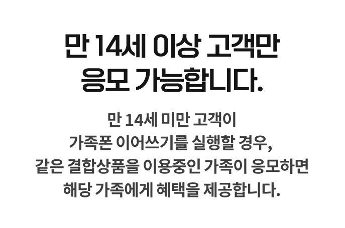 만 14세 이상 고객만 응모 가능합니다. 만 14세 미만 고객이 가족폰 이어쓰기를 실행할 경우, 같은 결합상품을 이용중인 가족이 응모하면 해당 가족에게 혜택을 제공합니다.