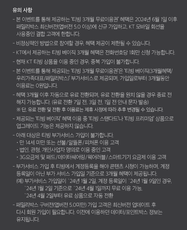 유의 사항 - 본 이벤트를 통해 제공하는 ‘티빙 3개월 무료이용권’ 혜택은 2024년 6월 1일 이후 패밀리박스 최신버전(앱버전 5.0 이상)에 신규 가입하고, KT 모바일 회선을 사용중인 결합 고객에 한합니다. - 비정상적인 방법으로 참여할 경우, 혜택 제공이 제한될 수 있습니다. - KT에서 제공하는 티빙 베이직 3개월 혜택은 전화번호당 1회만 신청 가능합니다. - 현재 KT 티빙 상품을 이용 중인 경우, 중복 가입이 불가합니다. - 본 이벤트를 통해 제공되는 ‘티빙 3개월 무료이용권’은 ‘티빙 베이직(3개월혜택/ 우리가족대표/패밀리박스)’ 부가서비스로 제공되며, 가입일로부터 3개월동안 이용료는 0원입니다. - 혜택 3개월 이후 자동으로 유료 전환되며, 유료 전환을 원치 않을 경우 종료 전 해지 가능합니다. (유료 전환 7일 전, 3일 전, 1일 전 안내 문자 발송) ※ 단, 유료 전환 및 전환 후 이용료는 제휴 사정에 따라 추후 변경될 수 있습니다. - 제공되는 ‘티빙 베이직’ 혜택 이용 중 ‘티빙 스탠다드’나 ‘티빙 프리미엄’ 상품으로 업그레이드 기능은 제공하지 않습니다. - 아래 대상은 티빙 부가서비스 가입이 불가합니다. · 만 14세 미만 또는 선불/알뜰폰/피처폰 이용 고객 · 법인, 관청, 개인사업자 명의로 이용 중인 고객 · 3G요금제 및 패드/데이터쉐어링/웨어러블/스마트기기 요금제 이용 고객 - 부가서비스 가입 후 티빙에서 계정등록을 해야 콘텐츠 시청이 가능하며, 계정 등록일이 아닌 부가 서비스 가입일 기준으로 3개월 혜택이 제공됩니다. (예) 부가서비스 가입일이 `24년 1월 2일, 계정 등록일이 `24년 1월 9일인 경우, `24년 1월 2일 기준으로 `24년 4월 1일까지 무료 이용 가능, `24년 4월 2일부터 유료 상품으로 자동 전환 - 패밀리박스 구버전(앱버전 5.0미만) 가입 고객은 최신버전 업데이트 후 다시 회원 가입이 필요합니다. 이전에 이용하던 데이터/포인트박스 정보는 유지됩니다.