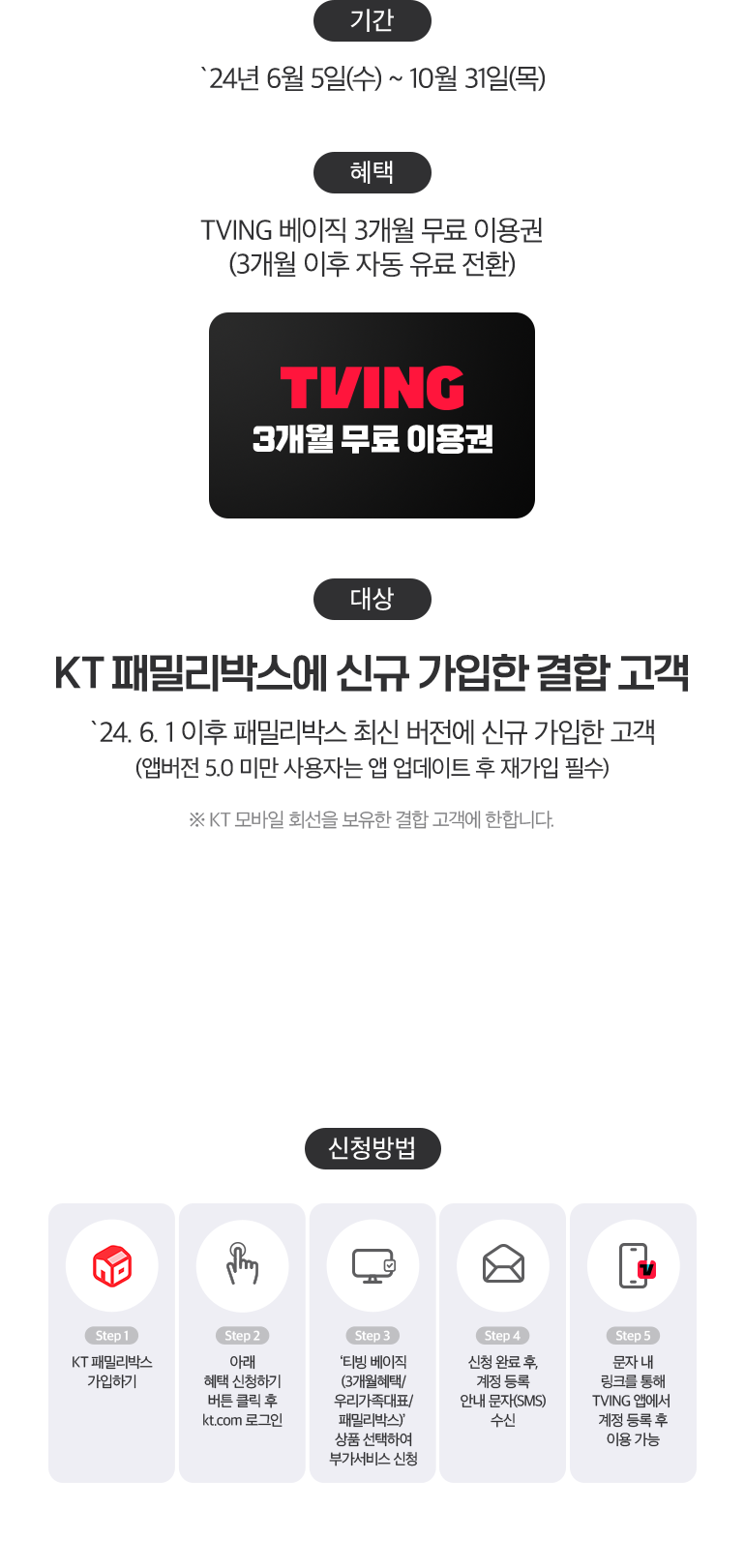 기간:`24년 6월 5일(수) ~ 10월 31일(목). 혜택:TVING 베이직 3개월 무료 이용권 (3개월 이후 자동 유료 전환) TVING 3개월 무료 이용권. 대상:KT 패밀리박스에 신규 가입한 결합 고객. `24. 6. 1 이후 패밀리박스 최신 버전에 신규 가입한 고객 (앱버전 5.0 미만 사용자는 앱 업데이트 후 재가입 필수). ※ KT 모바일 회선을 보유한 결합 고객에 한합니다. 신청방법:Step1 KT 패밀리박스 가입하기, Step2 아래 혜택 신청하기 버튼 클릭 후 kt.com 로그인, Step3 ‘티빙 베이직 (3개월혜택/ 우리가족대표/ 패밀리박스)’ 상품 선택하여 부가서비스 신청, Step4 신청 완료 후, 계정 등록 안내 문자(SMS) 수신, Step5 문자 내 링크를 통해 TVING 앱에서 계정 등록 후 이용 가능.