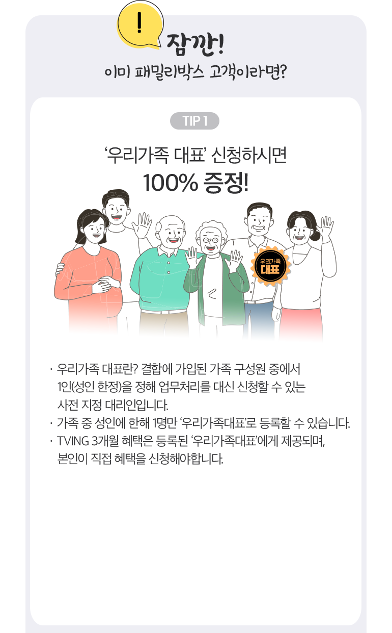 잠깐! 이미 패밀리박스 고객이라면? TIP 1. ‘우리가족 대표’ 신청하시면 100% 증정!. · 우리가족 대표란? 결합에 가입된 가족 구성원 중에서 1인(성인 한정)을 정해 업무처리를 대신 신청할 수 있는 사전 지정 대리인입니다. · 가족 중 성인에 한해 1명만 ‘우리가족대표’로 등록할 수 있습니다. · TVING 3개월 혜택은 등록된 ‘우리가족대표’에게 제공되며, 본인이 직접 혜택을 신청해야합니다.